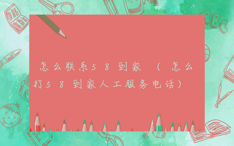 怎么联系58到家 (怎么打58到家人工服务电话)